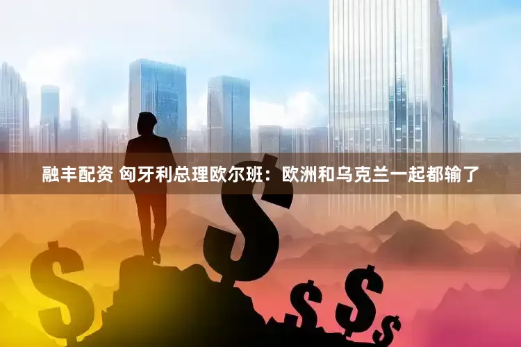 融丰配资 匈牙利总理欧尔班：欧洲和乌克兰一起都输了