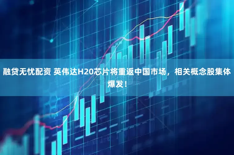 融贷无忧配资 英伟达H20芯片将重返中国市场，相关概念股集体爆发！